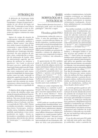 INTRODUÇÃO                                BASES                     variados e complementares, incluindo
                                                                                       completa orientação ao indivíduo
    A definição de fisioterapia dada                MORFOLÓGICAS E                     tratado, pois se o FEG for abrandado e
 pelo Coffito – Conselho Federal de
 Fisioterapia e Terapia Ocupacional1–,
                                                       PATOLÓGICAS                     os hábitos continuarem os mesmos
                                                                                       (alimentação inadequada, álcool,
 obtida no site oficial do órgão em            Nesse âmbito dermato-funcional, a       fumo, sedentarismo etc.), os resultados
 2004, diz: “Fisioterapia é uma ciência     fisioterapia pode atuar em diversas        serão transitórios3.
 que estuda, previne e trata os dis-        patologias3,5, descritas a seguir.            Para melhor resultado, a escolha do
 túrbios cinéticos funcionais intercor-                                                tratamento ideal é fundamental, po-
 rentes em órgãos e sistemas do corpo
 humano”.
                                                    Fibroedema gelóide (FEG)           dendo este variar desde cirurgia, cha-
                                                                                       mada de subcisão (subcision), pela
                                               Erroneamente conhecida como ce-         qual se tratam as depressões do relevo
    Apesar do campo de atuação do
                                            lulite, é uma das patologias mais          cutâneo por secção dos septos fibro-
 fisioterapeuta abranger ortopedia,
                                            comuns, caracterizada por edema no         sos 11,12, passando por mesoterapia,
 cardiologia, respiratória, pediatria e
                                            tecido conjuntivo, causado principal-      onde medicamentos são administrados
 estética, dentre outras2, esta última
                                            mente pelo acúmulo de proteoglicanas       via derme3,6,13, até a complementação
 área ainda é pouco reconhecida. Re-
                                            no meio extracelular, que levam con-       alimentar e a atividade física3,6,13,14.
 centemente a especialidade fisiote-
                                            sigo grande quantidade de água3,6,7,8,9.
 rapia estética teve a denominação                                                        Como o FEG está associado à estase
                                            Pode ocorrer também um aumento do
 substituída por fisioterapia dermato-                                                 linfática, a drenagem linfática é um
                                            tamanho e número de adipócitos, o
 funcional, em uma tentativa de am-                                                    dos recursos que podem ser utili-
                                            que causa uma compressão no sistema
 pliar a área, conferindo-lhe a conota-                                                zados3,6,8. Outra forma de massagem
                                            venoso e linfático, não afetando o
 ção de restauração de função, além                                                    também muito utilizada é aquela con-
                                            arterial9.
 da anteriormente sugerida, que era                                                    seguida pelo método Endermologie®,
 apenas de melhorar ou restaurar a             O aparecimento do FEG também            que utiliza um aparelho com roletes
 aparência 3. No Guide to physical          pode ser explicado devido à orga-          dirigidos mecanicamente, encontrados
 therapist practice, publicado pela         nização do tecido adiposo areolar em       no cabeçote, com uma pressão negativa
 Associação Norte-americana de Fisiote-     septos interlobulares fibrosos de tecido   causada por sucção e uma positiva obtida
 rapia (APTA) em 20014, essa área é refe-   conjuntivo10. Esses septos são finos,      pela aproximação dos roletes 8,14,15,16,17.
 rida como responsável pela manu-           com projeções perpendiculares nas          Esse tipo de massagem, também refe-
 tenção da integridade do sistema tegu-     mulheres, e grossos com projeções          rida na literatura por outros nomes,
 mentar como um todo, incluindo as          oblíquas nos homens 3,6,7,8,9. A dis-      além da melhora do fluxo sangüíneo
 alterações superficiais da pele. Para a    posição perpendicular dos septos nas       e linfático permite o aumento da oxi-
 APTA4, a responsabilidade do fisiote-      mulheres favorece a expansão desse         genação cutânea, melhora da nutrição
 rapeuta está não somente em manter         tecido para a superfície da derme,         celular, auxílio na eliminação de pro-
 e promover a ótima função física, mas      ficando assim mais evidentes3,6,7,8.       dutos do metabolismo, melhora do
 também o bem estar e a qualidade de                                                   tônus da pele, dentre outros8,16,18,19.
                                               Observa-se ainda rompimento das
 vida.                                      fibras elásticas e o aumento e proli-         A corrente galvânica pode ser utili-
    O objetivo deste artigo é apresentar    feração das fibras colágenas, o que        zada em sua forma pura, buscando a
 uma revisão de trabalhos sobre esse        gera crescente espessamento do teci-       nutrição do tecido afetado decorrente
 campo de atuação profissional, buscan-     do, até se tornar fibrótico3,6. Nesse      do aumento de circulação local; mas
 do melhor delimitação de conceitos e       estágio pode ocorrer comprometimen-        é com a iontoforese que essa corrente
 práticas. Para essa revisão foram pes-     to nervoso, podendo causar um quadro       tem maior aplicabilidade no tratamen-
 quisadas as bases eletrônicas de dados     álgico3.                                   to do FEG. A medicação introduzida
 Medline, Lilacs e Cochrane, com bus-                                                  busca promover a despolimerização da
                                               O FEG pode ser causado por fatores
 ca no período de 1983 a 2003. Dentre                                                  substância fundamental por enzimas
                                            predisponentes (hereditariedade, sexo,
 os estudos encontrados – mediante os                                                  combinadas ou não a outros fármacos3,13.
                                            desequilíbrio hormonal), determinantes
 descritores fisioterapia, estética,                                                   A hialuronidase é uma dessas enzimas,
                                            (estresse, fumo, sedentarismo, desequi-
 celulite, estrias, linfedema, obesidade,                                              responsável pela hidrólise do ácido
                                            líbrios glandulares e metabólicos,
 quelóide, queimaduras e seus corres-                                                  hialurônico, reduzindo sua viscosida-
                                            maus hábitos alimentares e disfunções
 pondentes em inglês – foram se-                                                       de, por isso tendo boa indicação para
                                            hepáticas) ou condicionantes (pertur-
 lecionados e consultados cerca de 60                                                  redução de edemas20.
                                            bações circulatórias)3. Tem pois causa
 documentos, além de três sites oficiais    multifatorial e, para que se consiga          O uso do ultra-som para FEG pode
 de fisioterapia 1,2,5, consultados em      bom resultado em seu tratamento, este      ser indicado tanto pelos seus efeitos
 2004.                                      deve ser feito com procedimentos           já conhecidos, como o aumento da




38   FISIOTERAPIA E PESQUISA 2006; 12(3)
 