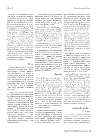 Milani et al.                                                                                         Fisioterapia dermato-funcional


circulação, com conseqüente neovas-          Seu tratamento varia de acordo com       ou simplesmente o sexo, pois se acre-
cularização e relaxamento muscular,       a evolução. Aplicações de substâncias       dita que em mulheres ocorra maior
por seu efeito mecânico com a micro-      tópicas devem ser específicas para          depósito de gorduras35. Pode ser favo-
massagem, o rearranjo e extensibili-      cada fase; por exemplo, o uso de tre-       recida pelo sedentarismo, pela falta
dade das fibras colágenas e melhora       tinoína tópica é efetivo para a estria      de regularidade e controle na alimen-
das propriedades mecânicas do tecido,     rubra, mas não para a alba22,24,26,27.      tação3 e por ingestão de drogas como
como por seus efeitos de veiculação                                                   antidepressivos, corticosteróides, anti-
                                             Um método muito utilizado para o
de substâncias por fonoforese3. Pode                                                  concepcionais, bloqueadores ß-adre-
                                          tratamento da estria madura é a apli-
ser utilizado ultra-som terapêutico nas                                               nérgicos ou insulina, entre outros35.
                                          cação de corrente galvânica filtrada3.
freqüências de 1 ou 3 MHz; para trata-
                                          O estímulo desencadeia um processo             Está associada a inúmeras doenças
mento do FEG, a mais alta é mais indi-
                                          de reparação, por meio de uma               crônicas, como as cardiovasculares
cada por apresentar maior atenuação,
                                          inflamação aguda localizada, que visa       (hipertensão arterial, insuficiência car-
sendo portanto mais superficial.
                                          restabelecer de forma satisfatória a        díaca congestiva e doença vascular
Porém, devido à freqüência mais ele-
                                          integridade dos tecidos tratados3.          periférica), doenças articulares dege-
vada, a produção de calor nos tecidos
                                                                                      nerativas (gota, osteoartrite), esteatose
superficiais também é maior. Para a          Há também descrição do uso de luz
                                                                                      hepática, apnéia do sono, além de
fonoforese, substâncias que facilitam     intensa pulsada (IPL) para o tratamento
                                                                                      alterações posturais como aumento da
a penetração de outras substâncias        da estria alba23 e do Dye laser3,24-28.
                                                                                      lordose lombar e anteversão da pelve,
devem ser usadas, como por exemplo           A microdermabrasão, procedimento         entre outras16,34.
o carbopol, fitossomas ou lipossomas3.    com finalidade de destruição da
Como princípio ativo, a cafeína e a                                                      Há diversas formas de tratamento
                                          camada epidérmica e/ou dérmica
aminofilina são muito usadas por                                                      da obesidade. A tentativa inicial é em
                                          superficial3,29-31, podendo ser feito por
serem estimuladores beta-adrenérgicos                                                 geral a de promover o bem-estar do
                                          microcristais com vácuo 3,29,30,32 ou
e aumentarem a lipólise8,13,21.                                                       paciente e diminuir o risco de doenças
                                          dermabrasor com ponteiras impregna-
                                                                                      futuras34. O tratamento medicamen-
                                          das de diamantes31, tem o objetivo de
                              Estrias     estimular a regeneração da estria pela
                                                                                      toso é indicado para pacientes com
                                                                                      dificuldade em emagrecer, podendo
                                          instalação de um processo inflama-
   São regiões de atrofia de pele.                                                    consistir em drogas que afetam a
                                          tório, com conseqüente estímulo da
Possuem aspecto linear, com compri-                                                   absorção de gordura, redutoras de
                                          atividade fibroblástica3,29,31.
mento e largura variáveis. Podem ser                                                  apetite, adrenérgicas, entre outros34,35.
raras ou numerosas, com disposição
paralela umas às outras e perpen-                                     Obesidade          A atividade física e o controle ali-
                                                                                      mentar são os mais importantes recursos
dicularmente às linhas de clivagem da        É uma doença universal, consi-           para o tratamento da obesidade3,34,38-40.
pele 3 . Inicialmente têm aspecto         derada como própria da superalimen-         Porém, ambos devem ser controlados.
eritemato-violáceas, finas e podem ge-    tação. É definida como aumento              A maioria dos obesos não está
rar prurido. Com a evolução do qua-       generalizado da gordura corporal            preparada para suportar grandes
dro, adquirem o aspecto esbranqui-        resultante de um balanço energético         programas de exercícios físicos,
çado, quase nacarado, tornando-se         onde a ingestão supera o gasto3,33. Na      podendo desenvolver alterações em
mais largas 3,22-24.                      prática clínica, para a determinação        articulações39,40, ou mesmo apresentar
   Parte da dificuldade em determinar     do grau de obesidade, a Organização         riscos, no caso dos que têm alterações
sua etiologia deve-se ao fato de esta-    Mundial de Saúde (OMS) sugere o             coronarianas associadas40. O exercício
rem relacionadas a diferentes situações   cálculo do IMC (índice de massa             aeróbico é o mais indicado por pro-
clínicas23. Podem aparecer por um         corpórea), obtido pela divisão do peso      mover perda de peso e de massa
repentino estiramento da pele, com        do indivíduo (em kg) pelo quadrado          adiposa 34,39,40; e acredita-se que a
conseqüente ruptura ou perda de fibras    de sua altura (em m), onde índices          prática de atividade física também
elásticas, podendo decorrer de cres-      entre 25 e 29,9 indicam sobrepeso, de       estimule o controle alimentar38.
cimento rápido, aumento de peso ou        30 a 39,9 obesidade e, acima de 40,
gravidez3,22-25. Podem estar relaciona-   obesidade mórbida34.                                    Lipodistrofia (gordura)
das a alterações endocrinológicas,           A obesidade tem várias causas além
principalmente associadas a cor-          da alimentação exagerada. Pode se
                                                                                                                localizada
ticóides e ao estrógeno3,23,24. O exer-   dar por fatores genéticos, influenciada        É o acúmulo regional de tecido
cício vigoroso e algumas infecções        por baixo metabolismo basal, massa          adiposo. Sua localizaçào varia de
como febre tifóide e hanseníase           magra escassa35, por causas endógenas       acordo com o sexo: homens têm o
também são apontados como causa-          como tratamento de diabetes melito34,       predomínio de células adiposas na
dores de estrias3,22,23.                  alterações nos esteróides ovarianos36,37    região do abdome e mulheres apre-




                                                                                       FISIOTERAPIA E PESQUISA 2006; 12(3)        39
 