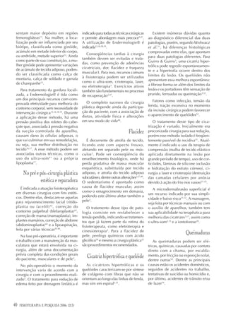 sentam maior depósito em regiões            indicado para todas as técnicas cirúrgicas        Existem inúmeras dúvidas quanto
 femoroglúteas13. Na mulher, a loca-         e permite abordagem mais precoce3,47.          ao diagnóstico diferencial das duas
 lização pode ser influenciada por seu       A utilização de Endermologie® é                patologias, porém, segundo Wolwacz
 biótipo, classificada como ginóide,         indicada15,16,18,19.                           et al. 51, há diferenças histológicas
 acúmulo em metade inferior do corpo,                                                       comprovadas entre elas, que apontam
                                                Conseqüências tardias à cirurgia
 ou andróide, metade superior13. Ainda                                                      para duas patologias diferentes. Para
                                             também devem ser evitadas e trata-
 como parte de sua constituição, a mu-                                                      Guirro & Guirro3, uma cicatriz hiper-
                                             das, como prevenção de aderências
 lher ginóide pode apresentar variações                                                     trófica pode regredir espontaneamen-
 de acúmulo de tecido adiposo, poden-        cicatriciais, dor, flacidez e fraqueza
                                             muscular3. Para isso, recursos comuns          te e a hipertrofia ocorre dentro dos
 do ser classificada como calça de                                                          limites da lesão. Os quelóides não
 montaria, calça de soldado e garrafa        à fisioterapia podem ser utilizados
                                             como o ultra-som, crioterapia, laser,          apresentam essa melhora espontânea:
 de champanhe13.                                                                            a fibrose forma-se além dos limites da
                                             ou eletroterapia3. Exercícios ativos
    Para tratamento da gordura locali-       também são fundamentais no processo            lesão e os portadores têm sensação de
 zada, a Endermologie® é tida como           de recuperação3,47.                            prurido, ferroadas ou queimação3,52.
 um dos principais recursos com com-                                                           Fatores como infecção, tensão da
 provada efetividade para melhoria do           O completo sucesso da cirurgia
                                             plástica depende ainda da participa-           ferida, tração excessiva no momento
 contorno corporal, sem necessidade de
                                             ção do paciente, com a associação de           da incisão cirúrgica podem favorecer
 intervenção cirúrgica15,16,18,19. Durante
                                             dietas, atividade física e alterações          o aparecimento de quelóides52.
 a aplicação desse método, há uma
 pressão positiva dos roletes do cabe-       em seu modo de vida48.                            O tratamento desse tipo de cica-
 çote que, associada à pressão negativa                                                     trização é variado. Inicialmente era
 da sucção controlada do aparelho,                                            Flacidez      preconizada cirurgia para sua redução,
 causam dano às células adiposas, o                                                         porém esse método isolado é freqüen-
 que vai culminar em sua remodelação,           É decorrente de atrofia de tecido,          temente passível de recidiva51. Atual-
 ou seja, sua melhor distribuição no         ficando este com aspecto frouxo,               mente é indicado o uso da terapia de
 tecido16,17. A esse método podem ser        afetando em separado pele ou mús-              compressão (malha de tecido elástico
 associadas outras técnicas, como o          culos 3. Pode ser conseqüência do              aplicada diretamente na lesão por
 uso do ultra-som 41 ou a própria            envelhecimento fisiológico, onde há            grande período de tempo), uso de cor-
 lipoplastia17.                              perda gradativa de massa muscular              ticóides, lâminas de silicone (oclusão
                                             esquelética, substituída por tecido            e hidratação do estrato córneo), ci-
       No pré e pós-cirurgia plástica        adiposo, e atrofia do tecido adiposo           rurgia a laser e crioterapia (destruição
                                             subcutâneo, dentre outras alterações3,27,49.   das camadas celulares por anóxia
                estética e reparadora        O sedentarismo é apontado como                 devido à ação do frio nos vasos)51,52.
    É indicada a atuação fisioterapêutica    causa de flacidez muscular, assim
                                                                                               A microdermabrasão superficial é
 em diversas cirurgias com fins estéti-      como o emagrecimento em demasia,
                                                                                            um recurso indicado por sua simpli-
 cos. Dentre elas, destacam-se aquelas       podendo este último afetar também a
                                                                                            cidade e baixo risco31,32. A massagem,
 para rejuvenescimento facial (ritido-       pele3.
                                                                                            seja feita por técnicas manuais ou com
 plastia ou facelift) 42, correção do           O tratamento desse tipo de pato-            o auxílio de aparelhos, também tem
 contorno palpebral (blefaroplastia)43,      logia consiste em restabelecer a               sua aplicabilidade na terapêutica para
 correção de mama (mamaplastia), im-         tensão perdida, indicando-se tratamen-         melhoria das cicatrizes3,17, assim como
 plantes mamários, correção de abdome        tos que já fazem parte da rotina do            o ultra-som3,53 e a iontoforese20.
 (abdominoplastia)44 e a lipoaspiração,      fisioterapeuta, como eletroterapia e
 feita por várias técnicas45,46.             cinesioterapia 3. Para a flacidez de
    Na fase pré-operatória, é importante     pele, peelings químicos com ácido
                                                                                                                    Queimaduras
 o trabalho com a manutenção da mus-         glicólico50 e mesmo a cirurgia plástica22         As queimaduras podem ser elé-
 culatura que estará envolvida na ci-        são procedimentos recomendados.                tricas, químicas, causadas por contato
 rurgia, além de uma documentação                                                           direto com a chama, por escalda-
 prévia completa das condições gerais
 do paciente, musculares e de pele3.
                                                Cicatriz hipertrófica e quelóide            mento, por fricção ou exposição solar,
                                                                                            dentre outras54. Dentre as principais
    No pós-operatório o momento da              As cicatrizes hipertróficas e os            causas estão os acidentes domésticos,
 intervenção varia de acordo com a           quelóides caracterizam-se por síntese          seguidos de acidentes no trabalho,
 cirurgia e com o procedimento reali-        de colágeno com fibras que não se              tentativas de suicídio ou homicídio e,
 zado3. O tratamento para redução de         orientam ao longo das linhas de fenda,         por último, acidentes de trânsito e/ou
 edema feito por drenagem linfática é        mas sim em espiral3,51.                        de lazer54.




40   FISIOTERAPIA E PESQUISA 2006; 12(3)
 