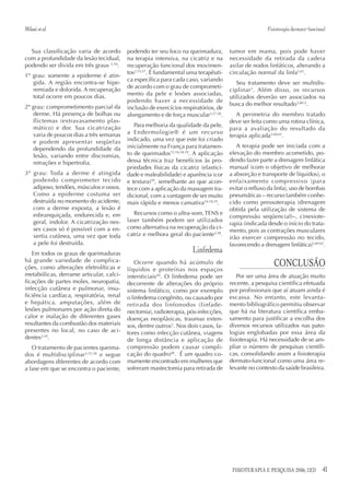 Milani et al.                                                                                        Fisioterapia dermato-funcional


  Sua classificação varia de acordo       podendo ter seu foco na queimadura,        tumor em mama, pois pode haver
com a profundidade da lesão tecidual,     na terapia intensiva, na cicatriz e na     necessidade da retirada da cadeia
podendo ser divida em três graus 3,54:    recuperação funcional dos movimen-         axilar de nodos linfáticos, alterando a
                                          tos3,55,57. É fundamental uma terapêuti-   circulação normal da linfa3,61.
1º grau: somente a epiderme é atin-
                                          ca específica para cada caso, variando
   gida. A região encontra-se hipe-                                                     Seu tratamento deve ser multidis-
                                          de acordo com o grau de comprometi-
   remiada e dolorida. A recuperação                                                 ciplinar 3. Além disso, os recursos
   total ocorre em poucos dias.           mento da pele e lesões associadas,
                                                                                     utilizados deverão ser associados na
                                          podendo haver a necessidade de
2º grau: comprometimento parcial da                                                  busca do melhor resultado3,60-2.
                                          inclusão de exercícios respiratórios, de
   derme. Há presença de bolhas ou        alongamento e de força muscular3,57,58.       A perimetria do membro tratado
   flictemas (extravasamento plas-                                                   deve ser feita como uma rotina clínica,
   mático) e dor. Sua cicatrização           Para melhoria da qualidade da pele,
                                                                                     para a avaliação do resultado da
   varia de poucos dias a três semanas    a Endermologie® é um recurso
                                                                                     terapia aplicada3,60,61.
   e podem apresentar seqüelas            indicado, uma vez que este foi criado
                                          inicialmente na França para tratamen-         A terapia pode ser iniciada com a
   dependendo da profundidade da
   lesão, variando entre discromias,      to de queimados13,16,18,19. A aplicação    elevação do membro acometido, po-
   retrações e hipertrofia.               dessa técnica traz benefícios às pro-      dendo fazer parte a drenagem linfática
                                          priedades físicas da cicatriz (elastici-   manual (com o objetivo de melhorar
3º grau: Toda a derme é atingida          dade e maleabilidade) e aparência (cor     a absorção e transporte de líquidos), o
   podendo comprometer tecido             e textura)59, semelhante ao que acon-      enfaixamento compressivo (para
   adiposo, tendões, músculos e ossos.    tece com a aplicação da massagem tra-      evitar o refluxo da linfa), uso de bombas
   Como a epiderme costuma ser            dicional, com a vantagem de ser muito      pneumáticas – recurso também conhe-
   destruída no momento do acidente,      mais rápida e menos cansativa16,18,19.     cido como pressoterapia (drenagem
   com a derme exposta, a lesão é                                                    obtida pela utilização de sistema de
   esbranquiçada, endurecida e, em           Recursos como o ultra-som, TENS e
                                                                                     compressão seqüencial)–, cinesiote-
   geral, indolor. A cicatrização nes-    laser também podem ser utilizados
                                                                                     rapia (indicada desde o início do trata-
   ses casos só é possível com a en-      como alternativa na recuperação da ci-
                                                                                     mento, pois as contrações musculares
   xertia cutânea, uma vez que toda       catriz e melhora geral do paciente3,58.
                                                                                     irão exercer compressão no tecido,
   a pele foi destruída.                                                             favorecendo a drenagem linfática)3,60-62.
   Em todos os graus de queimaduras                                  Linfedema
há grande variedade de complica-
ções, como alterações eletrolíticas e
                                             Ocorre quando há acúmulo de
                                          líquidos e proteínas nos espaços
                                                                                                        CONCLUSÃO
metabólicas, derrame articular, calci-    intersticiais49. O linfedema pode ser          Por ser uma área de atuação muito
ficações de partes moles, neuropatia,     decorrente de alterações do próprio        recente, a pesquisa científica efetuada
infecção cutânea e pulmonar, insu-        sistema linfático, como por exemplo        por profissionais que aí atuam ainda é
ficiência cardíaca, respiratória, renal   o linfedema congênito, ou causado por      escassa. No entanto, este levanta-
e hepática, amputações, além de           retirada dos linfonodos (linfade-          mento bibliográfico permitiu observar
lesões pulmonares por ação direta do      nectomia), radioterapia, pós-infecções,    que há na literatura científica emba-
calor e inalação de diferentes gases      doenças neoplásicas, traumas exten-        samento para justificar a escolha dos
resultantes da combustão dos materiais    sos, dentre outros3. Nos dois casos, fa-   diversos recursos utilizados nas pato-
presentes no local, no caso de aci-       tores como infecção cutânea, viagens       logias englobadas por essa área da
dentes3,54.                               de longa distância e aplicação de          fisioterapia. Há necessidade de se am-
   O tratamento de pacientes queima-      compressão podem causar compli-            pliar o número de pesquisas científi-
dos é multidisciplinar3,55,56 e segue     cação do quadro60. É um quadro co-         cas, consolidando assim a fisioterapia
abordagens diferentes de acordo com       mumente encontrado em mulheres que         dermato-funcional como uma área re-
a fase em que se encontra o paciente,     sofreram mastectomia para retirada de      levante no contexto da saúde brasileira.




                                                                                      FISIOTERAPIA E PESQUISA 2006; 12(3)        41
 