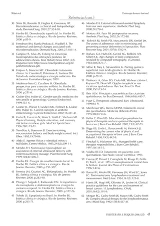 Milani et al.                                                                                    Fisioterapia dermato-funcional
                                                  Referências (cont.)
30 Shim EK, Barnette D, Hughes K, Greenway HT.               46 Mendes FH. External ultrasound-assisted lipoplasty
   Microdermabrasion: a clinical and histopathologic            from our own experience. Aesthetic Plast Surg.
   study. Dermatol Surg. 2001;27:524-30.                        2000;24:270-4.
31 Horibe EK. Dermabrasão superficial. In: Horibe EK.        47 Mottura AA. Face lift postoperative recovery.
   Estética clínica e cirúrgica. Rio de Janeiro: Revinter;      Aesthetic Plast Surg. 2002;26:172-80.
   2000. p.85-9.                                             48    Rohrich RJ, Smith PD, Marcantonio DR, Kenkel JM.
32 Freedman BM, Rueda-Pedraza E, Waddell S. The                   The zones of adherence: role in minimizing and
   epidermal and dermal changes associated with                   preventing contour deformities in liposuction. Plast
   microdermabrasion. Dermatol Surg. 2001;27:1031-4.              Reconstr Surg. 2001;107(6):1562-9.
33 Campos FS, Silva AS, Fisberg M. Descrição                 49 Borkan, GA, Hults DE, Gerzof SG, Robbins AH,
   fisioterapêutica das alterações posturais de                 Silbert CK. Age changes in body composition
   adolescentes obesos. Braz Pediatr News 2002; 4(2).           revealed by computed tomography. J Gerontol.
   Disponível em: http://www. brazilpednews.org.br/             1983;38(6):673-7.
   junh2002/obesos.pdf.                                      50 Mêne R, Moy L, Alessandrini G. Peeling químico
34 Halpen A, Mancini MC. Obesidade: tratamento                  superficial com ácido glicólico. In: Horibe EK.
   clínico. In: Coronho V, Petroiame A, Santana EM.             Estética clínica e cirúrgica. Rio de Janeiro: Revinter;
   Tratado de endocrinologia e cirurgia endócrina. Rio          2000. p.29-37.
   de Janeiro: Guanabara Koogan; 2001.                       51 Wolwacz A, César EO, Ciufo MR, Wolwacz Júnior I,
35 Medeiros-Neto G, Cavaliere H. Obesidade:                     Kuyven CR, Deos MF. Opções terapêuticas nas
   perspectivas para o terceiro milênio. In: Horibe EK.         cicatrizes queloidianas. Rev Soc Bras Cir Plast.
   Estética clínica e cirúrgica. Rio de Janeiro: Revinter;      2000;15(1):15-24.
   2000. p.251-6.                                            52 Reis ALN. Principais características das cicatrizes
36 Gruber DM, Huber JC. Gender-specific medicine: the           queloideanas. An Bras Dermatol. 1994;69(6):495-7.
   new profile of gynecology. Gynecol Endocrinol.            53 Haar G. Therapeutic ultrasound. Eur J Ultrasound.
   1999;13:1-6.                                                 1999;9:3-9.
37 Gruber JC, Wieser F, Gruber IML, Ferlitsch K, Gruber      54 Marchesan WG, Barros MEPM. Tratamento inicial
   DM, Huber JC. Current concepts in aesthetic                  das queimaduras. Medicina (Ribeirão Preto)
   endocrinology. Gynecol Endocrinol. 2002;16:431-41.           1995;28(4):753-6.
38 Gutin B, Cucuzzo N, Islam S, Smith C, Stachura ME.        55 Keller C, Ward RS. Educational preparedness for
   Physical training, lifestyle education, and coronary         physical therapists and occupational therapists in
   risk factors in obese girls. Med Sci Sports Exerc.           burn care. J Burn Care Rehabil. 2002;23(1):67-73.
   1996;28(1):19-23.
                                                             56 Biggs KS, Linde L, Banaszewski M, Heinrich JJ.
39 Tremblay A, Buemann B. Exercise-training,                    Determining the current roles of physical and
   macronutrient balance and body weight control. Int J         occupational therapists in burn care. J Burn Care
   Obes. 1995;19:79-86.                                         Rehabil. 1998;19(5):442-9.
40 Abdo S. Agentes físicos y obesidad: mitos y               57 Fletchall S, Hickerson WL. Managed helth care:
   realidades. Centro Médico. 1985;24(82):209-14.               therapist responsibilities. J Burn Care Rehabil.
41 Mendes FH. Noninvasive liposculpture: an                     1997;18(1):61-3.
   association of external ultrasound delivery with          58 Vilalba RCCD. Tratamento em pacientes com
   endermosuctioning massage. Plast Reconstr Surg.              queimaduras. São Paulo: Lovise Científica; 1994.
   1999;104(4):1206-7.
                                                             59 Gavroy JP, Dinard J, Costagliola M, Rouge D, Griffe
42 Horibe EK. Cirurgia do envelhecimento facial. In:            O, Teot L, et al. LPG et assouplissement cutané dans
   Horibe EK. Estética clínica e cirúrgica. Rio de              la brûlure. Journal des Plaies et Cicatrisations
   Janeiro: Revinter; 2000. p.291-307.                          1996;5:42-6.
43 Ferreira LM, Graziosi AC. Blefaroplastia. In: Horibe      60 Bunce IH, Mirolo BR, Hennessy JM, Ward LC, Jones
   EK. Estética clínica e cirúrgica. Rio de Janeiro:            LC. Post-mastectomy lymphoedema treatment and
   Revinter; 2000. p.283-90.                                    measurement. Med J Aust. 1994;161(2):125-8.
44 Pitangy I. Salgado F, Radwanski HN. A importância         61 Harris SR, Hugi MR, Olivotto IA, Levine M. Clinical
   da mamaplastia e abdominoplastia na cirurgia do              practice guidelines for the care and treatment of
   contorno corporal. In: Horibe EK. Estética clínica e         breast cancer: 11.Lymphedema. CMAJ.
   cirúrgica. Rio de Janeiro: Revinter; 2000. p.317-26.         2001;164(2):191-9.
45 Toledo LS. Lipoplastia no Brasil. In: Horibe EK.          62 Morgan RG, Casley-Smith JR, Mason MR, Casley-Smith
   Estética clínica e cirúrgica. Rio de Janeiro: Revinter;      JR. Complex physical therapy for the lymphoedematous
   2000. p.265-71.                                              arm. J Hand Surg. 1992;17B(4):437-41.



                                                                                   FISIOTERAPIA E PESQUISA 2006; 12(3)       43
 