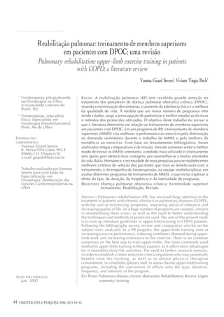 Reabilitação pulmonar: treinamento de membros superiores
                            em pacientes com DPOC; uma revisão
                   Pulmonary rehabilitation: upper-limb exercise training in patients
                                  with COPD; a literature review
                                                                                   Vanessa Girard Severo1, Viviane Viegas Rech2

     1
         Fisioterapeuta; pós-graduanda        RESUMO : A reabilitação pulmonar (RP) tem recebido grande atenção no
         em Fisioterapia na Ulbra             tratamento dos portadores de doença pulmonar obstrutiva crônica (DPOC),
         (Universidade Luterana do            visando a minimização dos sintomas, o aumento da tolerância física e a melhora
         Brasil, RS)
                                              da qualidade de vida. À medida que um maior número de programas vêm
     2
         Fisioterapeuta, educadora            sendo criados, surge a preocupação de padronizar e melhor estudar as técnicas
         física; Especialista em              e métodos dos protocolos utilizados. O objetivo deste trabalho foi revisar o
         Fisioterapia Pneumofuncional;        que a literatura determina em relação ao treinamento de membros superiores
         Profa. Ms da Ulbra
                                              em pacientes com DPOC. Em um programa de RP, o treinamento de membros
                                              superiores (MMSS) visa melhorar a performance ao exercício pela diminuição
 ENDEREÇO PARA                                da demanda ventilatória durante o trabalho de MMSS e pela melhora da
 CORRESPONDÊNCIA                              resistência ao exercício. Com base no levantamento bibliográfico, foram
         Vanessa Girard Severo                analisados artigos comparativos e de revisão. Inexiste consenso sobre o melhor
         R. Heitor Villa Lobos 995-E          modo de treinar os MMSS; entretanto, o método mais utilizado é o treinamento
         89806-155 Chapecó SC
         e-mail: girards@bol.com.br           sem apoio, pois oferece mais vantagens, por assemelhar-se a muitas atividades
                                              da vida diária. Permanece a necessidade de mais pesquisas para se estabelecerem
                                              melhores critérios de seleção dos pacientes que mais se beneficiarão com o
         Trabalho realizado por Vanessa       treinamento; e do empenho de fisioterapeutas, na equipe multidisciplinar, em
         Severo para conclusão da             avaliar diferentes programas de treinamento de MMSS, o que inclui explorar o
         Especialização em
         Fisioterapia: Reeducação das         efeito do tipo, da duração, da freqüência e da intensidade do programa.
         Funções Cardiorrespiratórias na      DESCRITORES : Doença pulmonar obstrutiva crônica; Extremidade superior/
         Ulbra                                              treinamento; Reabilitação; Revisão

                                              ABSTRACT: Pulmonary rehabilitation (PR) has received large attention in the
                                              treatment of patients with chronic obstructive pulmonary diseases (COPD),
                                              with the aim of minimizing symptoms, improving physical tolerance and
                                              increasing quality of life. As a huge number of programs are created, concern
                                              in standardizing them arises, as well as the need to better understanding
                                              the techniques and methods of protocols used. The aim of the present study
                                              is to sum up literature guidelines in upper-limb training in COPD patients.
                                              Following the bibliography survey, review and comparative articles on the
                                              subject were analyzed. In a PR program, the upper-limb training aims at
                                              increasing exercise performance, reducing ventilatory demand during upper-
                                              limb work and increasing endurance to the exercise. There is no common
                                              consensus on the best way to train upper-limbs. The most commonly used
                                              method is upper-limb training without support, as it offers more advantages
                                              for it resembles daily-life activities. The need to further research remains,
                                              in order to establish a better selection criteria of patients who may potentially
                                              benefit from the training, as well as to obtain physical therapists
                                              commitment, in a multidisciplinary staff, to assess diverse upper-limb training
                                              programs, including the assessment of effects onto the type, duration,
                                              frequency, and intensity of the program.
 ACEITO PARA PUBLICAÇÃO                       KEY WORDS: Pulmonary disease, chronic obstructive; Rehabilitation; Review; Upper
         jun. 2005                                        extremity/ training




44                           2006; 12(3)
     FISIOTERAPIA E PESQUISA 2006; 13(1): 44-52
 
