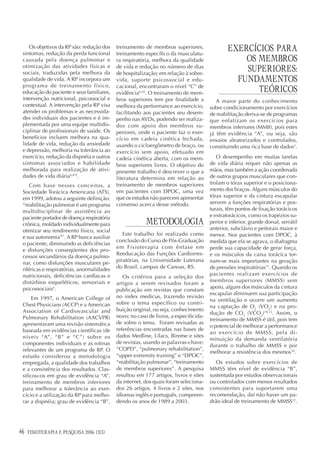 Os objetivos da RP são: redução dos
 sintomas, redução da perda funcional
                                            treinamento de membros superiores,
                                            treinamento específico da musculatu-
                                                                                               EXERCÍCIOS PARA
 causada pela doença pulmonar e             ra respiratória, melhora da qualidade                  OS MEMBROS
 otimização das atividades físicas e
 sociais, traduzidas pela melhora da
                                            de vida e redução no número de dias
                                            de hospitalização; em relação à sobre-
                                                                                                   SUPERIORES:
 qualidade de vida. A RP incorpora um       vida, suporte psicossocial e edu-                    FUNDAMENTOS
 programa de treinamento físico,            cacional, encontraram o nível “C” de
 educação do paciente e seus familiares,    evidência6,10. O treinamento de mem-                      TEÓRICOS
 intervenção nutricional, psicossocial e    bros superiores tem por finalidade a          A maior parte do conhecimento
 contextual. A intervenção pela RP visa     melhora da performance ao exercício,       sobre condicionamento por exercícios
 atender os problemas e as necessida-       facilitando aos pacientes seu desem-       de reabilitação deriva-se de programas
 des individuais dos pacientes e é im-      penho nas AVDs, podendo ser realiza-       que enfatizam os exercícios para
 plementada por uma equipe multidis-        dos com apoio dos membros su-              membros inferiores (MMII), pois estes
 ciplinar de profissionais de saúde. Os     periores, onde o paciente faz o exer-      já têm evidência “A”, ou seja, são
 benefícios incluem melhora na qua-         cício em cadeia cinética fechada,          ensaios aleatorizados e controlados,
 lidade de vida, redução da ansiedade       usando o cicloergômetro de braço, ou       constituindo uma rica base de dados3.
 e depressão, melhoria na tolerância ao     exercício sem apoio, efetuado em
 exercício, redução da dispnéia e outros    cadeia cinética aberta, com os mem-           O desempenho em muitas tarefas
 sintomas associados e habilidade           bros superiores livres. O objetivo do      de vida diária requer não apenas as
 melhorada para realização de ativi-        presente trabalho é descrever o que a      mãos, mas também a ação coordenada
 dades de vida diária6,8,9.                 literatura determina em relação ao         de outros grupos musculares que con-
     Com base nesses conceitos, a           treinamento de membros superiores          trolam o tórax superior e o posiciona-
 Sociedade Torácica Americana (ATS),        em pacientes com DPOC, uma vez             mento dos braços. Alguns músculos do
 em 1999, adotou a seguinte definição:      que os estudos não parecem apresentar      tórax superior e da cintura escapular
 “reabilitação pulmonar é um programa       consenso acerca desse método.              servem a funções respiratórias e pos-
 multidisciplinar de assistência ao                                                    turais, têm pontos de fixação torácicos
 paciente portador de doença respiratória                                              e extratorácicos, como os trapézios su-
 crônica, moldado individualmente para                   METODOLOGIA                   perior e inferior, grande dorsal, serrátil
 otimizar seu rendimento físico, social                                                anterior, subclávio e peitorais maior e
                                               Este trabalho foi realizado como        menor. Nos pacientes com DPOC, à
 e sua autonomia”7. A RP busca auxiliar
                                            conclusão do Curso de Pós-Graduação        medida que ela se agrava, o diafragma
 o paciente, diminuindo as deficiências
                                            em Fisioterapia com ênfase em              perde sua capacidade de gerar força,
 e disfunções conseqüentes dos pro-
                                            Reeducação das Funções Cardiorres-         e os músculos da caixa torácica tor-
 cessos secundários da doença pulmo-
                                            piratórias, na Universidade Luterana       nam-se mais importantes na geração
 nar, como disfunções musculares pe-
 riféricas e respiratórias, anormalidades   do Brasil, campus de Canoas, RS.           de pressões inspiratórias11. Quando os
 nutricionais, deficiências cardíacas e                                                pacientes realizam exercícios de
                                               Os critérios para a seleção dos
 distúrbios esqueléticos, sensoriais e                                                 membros superiores (MMSS) sem
                                            artigos a serem revisados foram a
 psicossociais6.                                                                       apoio, alguns dos músculos da cintura
                                            publicação em revistas que constam
                                                                                       escapular diminuem sua participação
      Em 1997, o American College of        no index medicus, trazendo revisão
                                                                                       na ventilação e ocorre um aumento
 Chest Physicians (ACCP) e a American       sobre o tema específico ou contri-
                                                                                       na captação de O2 (VO2) e na pro-
 Association of Cardiovascular and          buição original, ou seja, conhecimento
                                                                                       dução de CO2 (VCO2)10,12. Assim, o
 Pulmonary Rehabilitation (AACVPR)          novo; no caso de livros, a especificida-
                                                                                       treinamento de MMSS é útil, pois tem
 apresentaram uma revisão sistemática       de sobre o tema. Foram revisadas as
                                                                                       o potencial de melhorar a performance
 baseada em evidências científicas (de      referências encontradas nas bases de
                                                                                       ao exercício de MMSS, pela di-
 níveis “A”, “B” e “C”) sobre os            dados Medline, Lilacs, Bireme e sites
                                                                                       minuição da demanda ventilatória
 componentes individuais e as rotinas       de revistas, usando as palavras-chave:
                                                                                       durante o trabalho de MMSS e por
 relevantes de um programa de RP. O         “COPD”, “pulmonary rehabilitation”,
                                                                                       melhorar a resistência dos mesmos10.
 estudo considerou a metodologia            “upper extremity training” e “DPOC”,
 empregada, a qualidade dos trabalhos       “reabilitação pulmonar”, “treinamento         Os estudos sobre exercícios de
 e a consistência dos resultados. Clas-     de membros superiores”. A pesquisa         MMSS têm nível de evidência “B”,
 sificou-os em grau de evidência “A”,       resultou em 177 artigos, livros e sites    sustentada por estudos observacionais
 treinamento de membros inferiores          da internet, dos quais foram seleciona-    ou controlados com menos resultados
 para melhorar a tolerância ao exer-        dos 26 artigos, 4 livros e 2 sites, nos    consistentes para suportarem uma
 cício e a utilização da RP para melho-     idiomas inglês e português, compreen-      recomendação, daí não haver um pa-
 rar a dispnéia; grau de evidência “B”,     dendo os anos de 1989 a 2003.              drão ideal de treinamento de MMSS12.




46   FISIOTERAPIA E PESQUISA 2006; 12(3)
 
