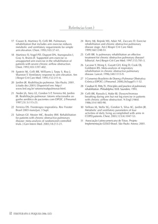 Referências (cont.)

 17 Couser JI, Martinez FJ, Celli BR. Pulmonary             24 Berry MJ, Rejeski WJ, Adair NE, Zaccaro D. Exercise
    rehabilitation that includes arm exercise reduces          rehabilitation and chronic obstructive pulmonary
    metabolic and ventilatory requeriments for simple          disease stage. Am J Respir Crit Care Med.
    arm elevation. Chest. 1993;103:37-41.                      1999;160:1248-53.
 18 Martinez FJ, Vogel PD, Dupont DN, Stanopoulos I,        25 Celli BR. Is pulmonary rehabilitation an effective
    Gray A, Branis JF. Supported arm exercise vs               treatment for chronic obstructive pulmonary disease?
    unsupported arm exercise in the rehabilitation of          Editorial. Am J Respir Crit Care Med. 1997;155:781-3.
    patients with severe chronic airflow obstruction.       26 Lacasse Y, Wong E, Guyatt GH, King D, Cook DJ,
    Chest. 1993;103:1397-402.                                  Goldstein RS. Meta-analysis of respiratory
 19 Epstein SK, Celli BR, Williams J, Tarpy S, Roa J,          rehabilitation in chronic obstructive pulmonary
    Shannon T. Ventilatory response to arm elevation. Am       disease. Lancet. 1996;348:1115-9.
    J Respir Crit Care Med. 1995;152:211-6.                 27 I Consenso Brasileiro de Doença Pulmonar Obstrutiva
 20 Jardim JR. Reabilitação pulmonar. São Paulo; 2001.         Crônica (DPOC). J Pneumol. 2000;26(Suppl1):1-52.
    [citado dez.2001] Disponível em: http://                28 Casaburi R, Petty TL. Principles and practice of pulmonary
    www.lesf.org.br/ setores/reabpulmonar.html.                rehabilitation. Philadelphia: W.B. Saunders; 1993.
 21 Neder JA, Nery LE, Cendon S P, Ferreira IM, Jardim      29 Celli BR, Rassulo J, Make BJ. Dyssynchronous
    JR. Reabilitação pulmonar: fatores relacionados ao         breathing during arm but not leg exercise in patients
    ganho aeróbico de pacientes com DPOC. J Pneumol.           with chronic airflow obstruction. N Engl J Med.
    1997;23( 3):115-23.                                        1986;314:1485-90.
 22 Ferreira DS. Fisioterapia respiratória. Rev Fisioter    30 Velloso M, Stella SG, Cendon S, Silva AC, Jardim JR.
    Brasil 2003 maio/jun; 3 Supl.                              Metabolic and ventilatory parameters of four
                                                               activities of daily living accomplished with arms in
 23 Salman GF, Mosier MC, Beasley BW. Rehabilitation
                                                               COPD patients. Chest. 2003;123(4):1047-53.
    for patients with chronic obstructive pulmonary
    disease: meta-analysis of randomized controlled         31 Associação Latino-americana de Tórax. Projeto
    trials. J Gen Intern Med. 2003;18:213-21.                  Implementação GOLD Brasil. São Paulo: Anexo; 2001.




52   FISIOTERAPIA E PESQUISA 2006; 12(3)
 