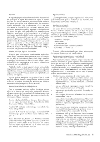 Resumos                                                             Agradecimentos
   A segunda página deve conter os resumos do conteúdo              Quando pertinentes, dirigidos a pessoas ou instituições
em português e inglês. Recomenda-se seguir a norma                que contribuíram para a elaboração do trabalho, são
NBR-68, da ABNT (Associação Brasileira de Normas                  apresentados ao final das referências.
Técnicas) para redação e apresentação dos resumos:
quanto à extensão, com o máximo de 1.500 caracteres                   Envio dos originais
com espaços (cerca de 240 palavras), em um único
parágrafo; quanto ao conteúdo, seguindo a estrutura formal           Os textos devem ser encaminhados a Fisioterapia e
do texto, ou seja, indicando objetivo, procedimentos              Pesquisa na forma impressa em três vias, duas das quais
básicos, resultados mais importantes e principais                 “cegas” (sem indicação de autoria, instituição ou outra
conclusões; quanto à redação, buscar o máximo de precisão         informação que permita identificar autores), acompanha-
e concisão, evitando adjetivos e expressões como “o autor         dos de carta ao Editor, endereçados a
descreve”. O resumo e o abstract devem ser seguidos, res-              Fisioterapia e Pesquisa
pectivamente, da lista de até cinco descritores e key words            Editora chefe
(sugere-se a consulta aos DeCS – Descritores em Ciências               FOFITO / FMUSP
da Saúde do LILACS (http://decs.bvp.br) e ao MESH –
                                                                       Rua Cipotânea 51 Cidade Universitária
Medical Subject Headings do MEDLINE (http://
                                                                       05360-160 São Paulo SP.
www.nlm.nih.gov/mesh/meshhome.html).
  Tabelas, quadros, figuras, ilustrações                            A revista está se organizando para futuro recebimento
                                                                  dos manuscritos apenas por via eletrônica.
   Só serão apreciados manuscritos contendo no máximo
cinco desses elementos. Recomenda-se especial cuidado                 Apresentação eletrônica da versão final
em sua seleção e pertinência, bem como rigor e precisão
nos títulos. Todos devem ser fornecidos em folhas à parte,           Após a comunicação do aceite do artigo, o autor deverá
no final do texto, mantendo-se neste marcas indicando os          proceder aos eventuais ajustes sugeridos pelos pareceristas,
pontos de sua inserção ideal.                                     para o quê terá o prazo de cinco semanas (findo esse prazo,
                                                                  se a versão final não tiver sido enviada à revista, será
   As tabelas (títulos na parte superior) devem ser montadas      considerada desistência). A versão final será ainda editada,
no próprio processador de texto e numeradas (em arábicos)         ocasião em que o editor poderá solicitar novos ajustes e
na ordem de menção no texto; decimais são separados por           esclarecimentos – e, nesse caso, o prazo para os ajustes
vírgula; eventuais abreviações devem ser explicitadas por         será de apenas duas semanas.
extenso, em legenda.
                                                                      Solicita-se que, na preparação da versão final, o autor:
   Figuras, gráficos, fotografias e diagramas trazem os títulos   •       use fonte comum, simples; use itálico apenas para
na parte inferior, devendo ser igualmente numerados (em                   títulos de obras e palavras em língua estrangeira; o
arábicos) na ordem de inserção. Abreviações e outras                      negrito é reservado a títulos e intertítulos, claramente
informações vêm em legenda, abaixo do título.                             diferenciados;
  Remissões e referências bibliográficas                          •       não use a barra de espaço para recuos, mas a tecla
                                                                          “tab” ou outros recursos de formatação;
   Para as remissões no texto a obras de outros autores
                                                                  •       não separe parágrafos com sinal de parágrafo
adota-se o sistema de numeração seqüencial. Visando
                                                                          adicional;
adequar-se a padrões internacionais de indexação, a revista
adota a norma de Vancouver para apresentação das                  •       use o próprio processador de texto (e não planilhas)
referências. Alguns exemplos:                                             para elaborar tabelas;
                                                                  •       use o próprio processador de texto (recurso “Desenho”)
  Simões MJS, Farache Filho A. Consumo de medicamen-
                                                                          para elaborar diagramas simples, organogramas etc.
  tos em região do Estado de São Paulo (Brasil), 1988.
                                                                          (não insira figuras ou organogramas do Microsoft®
  Rev. Saúde Pública 1988;32:71-8.                                        PowerPoint);
  Forattini OP. Ecologia, epidemiologia e sociedade. São          •       inversamente, use programa apropriado (como
  Paulo: Edusp; 1992.                                                     Microsoft® Excel) para elaborar gráficos, e não o
                                                                          recurso “Gráficos” do processador de texto;
  Laurenti R. A medida das doenças. In: Forattini OP.
  Epidemiologia geral. São Paulo: Artes Médicas; 1996.            •       no caso de gráficos ou diagramas elaborados por
  p.64-85.                                                                softwares específicos, devem ser convertidos
                                                                          (exportados) em formatos que possam ser abertos por
  Rocha JSY, Simões BJG, Guedes GLM. Assistência hospitalar               programas de uso comum (verifique os tipos de
  como indicador da desigualdade social. Rev Saúde Pública                arquivos que podem ser abertos no Adobe Photoshop®,
  [periódico on-line] 1997; 31(5). Disponível em <http://                 para figuras em escala de cinza, no CorelDraw®, para
  www.fsp. usp.br/~rsp> [1998 Mar 23]. (A última indicação                desenhos, ou no Excel®, para gráficos), para permitir
  é da data de acesso ao sítio indicado.)                                 eventuais ajustes, adequação de fonte etc.;



                                                                                          FISIOTERAPIA E PESQUISA 2006; 12(3)   61
 