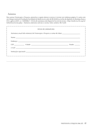 Assinatura
Para assinar Fisioterapia e Pesquisa, preencha o cupom abaixo e envie-o à revista (ver endereço página 2), junto com
um cheque nominal à Fundação Faculdade de Medicina no valor de R$ 48,00 ou recibo de depósito no Banespa (banco
033), agência 0201, cc 13004086-7. A ficha de assinatura está disponível no site da revista: <http://medicina.fm.usp.br/
fofito/fisio/revista.php>. Números anteriores solicitar à revista. Valor unitário: R$ 16,00.



                                               FICHA DE ASSINATURA

      Assinatura anual (três números) de Fisioterapia e Pesquisa a contar de (data) _______________________

      Nome: ___________________________________________________________________________________

      Endereço: ________________________________________________________________________________

      CEP: _____________ Cidade: ________________________________________________ Estado: _______

      e-mail: ___________________________________________________________________________________

      Instituição (opcional): ______________________________________________________________________




                                                                                  FISIOTERAPIA E PESQUISA 2006; 12(3)   63
 