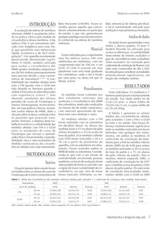 Carvalho et al.                                                                                                     Medição da circunferência de MMII



                     INTRODUÇÃO                      Belo Horizonte (UNI-BH). Foram in-
                                                     cluídos apenas aqueles que concor-
                                                                                                         dida inferencial de edema pré-tibial,
                                                                                                         o local normalmente utilizado para
   A avaliação do edema de membros                   daram voluntariamente em participar                 avaliação é mais próximo ao tornozelo.
inferiores (MMII) é usualmente inferi-               do estudo, e que não apresentavam
da na prática clínica pela medida da                 qualquer patologia vascular previamen-                                      Análise de dados
circunferência desses membros. A fita                te conhecida ou edema de membros
métrica (FM) é um instrumento utili-                 inferiores.                                             Os dados foram apresentados como
zado com freqüência para esse fim,                                                                       média ± desvio padrão. O teste T-
já que possibilita uma mensuração                                                      Material          Student Pareado foi utilizado para
rápida, econômica e de fácil mani-                                                                       avaliar as diferenças. A confiabilidade
pulação1-5. Um aparelho recentemente                    Foram utilizados para o experimento              (teste-reteste do mesmo avaliador) e
desenvolvido denominado Leg-O-                       uma fita métrica (marca 3M) com                     grau de concordância entre avaliadores
Meter II (LGM), também utilizado                     subdivisões em milímetros, com um                   (inter-avaliador) foi estimada pelo
para avaliar a circunferência dos                    comprimento total de 100 cm, e um                   coeficiente de correlação de Pearson. Um
MMII, produz resultados comparáveis                  LGM. O LGM II consiste em uma                       valor mais conservador de alfa ≤ 0,01
aos da FM, embora pressupostamente                   plataforma com uma haste graduada                   foi utilizado para considerar os resultados
mais precisos devido a suas caracte-                 em centímetros, onde a fita é fixada                estatisticamente significativos, em
rísticas de manufatura1,3,4,6-8. A con-              por uma pinça na altura em que se                   função das múltiplas análises.
fiabilidade das medidas obtidas tanto                deseja avaliar.
com a FM quanto com o LGM tem
sido relatada na literatura quando a                                            Procedimentos
                                                                                                                           RESULTADOS
análise é feita intra ou inter-observador                                                                  Vinte indivíduos (13 mulheres e 7
com experiência clínica 1,9 . Não                      As medidas foram coletadas por                    homens) participaram voluntariamente
obstante, estudantes dos últimos                     dois estudantes veteranos que                       do estudo. Sua idade média foi de
períodos do curso de Fisioterapia e                  avaliaram a circunferência dos MMII                 23,8+3,0 anos, a altura média de
mesmo fisioterapeutas recém-forma-                   dos voluntários, tendo sido conduzidas              145,05+56,11 cm, e o peso médio de
dos, em suas práticas clínicas, necessi-             no mesmo dia de modo consecutivo,                   62,19+10,18 Kg.
tam avaliar edema de MMII, dada a                    com intervalo aproximado de uma
                                                     hora entre uma medição e outra.                        A Tabela 1 apresenta os valores
alta prevalência dessa condição entre
                                                                                                         médios das circunferências obtidas
os pacientes que procuram trata-                        As medidas obtidas com a FM                      pelo avaliador 1 com a FM e o LGM
mento. Portanto, o objetivo deste tra-
                                                     foram realizadas com os voluntários                 no teste e no reteste. Não houve di-
balho foi verificar a confiabilidade das
                                                     em decúbito dorsal. As alturas das                  ferença estatisticamente significativa
medidas obtidas com FM e o LGM
                                                     medidas foram a 15 cm abaixo do pólo                entre as medidas realizadas nos locais
entre os estudantes do curso de
                                                     inferior da patela e a 20 cm acima da               definidos com qualquer dos instru-
Fisioterapia que iniciam o aprendi-
                                                     base da patela. Já as medidas colhidas              mentos, em ambos os membros. O
zado clínico. Foram testadas a reprodu-
                                                     com LGM foram realizadas a 20 e a                   coeficiente de correlação do teste-
tibilidade intra e inter-avaliadores de
                                                     30 cm a partir da plataforma do                     reteste para a FM no membro inferior
medidas consecutivas das circunfe-
                                                     aparelho, com os voluntários em ortos-              direito (MID) foi de 0,98 para ambas
rências obtidas com cada instrumento.
                                                     tatismo. Foram avaliados ambos os                   as medidas realizadas (a 20 cm acima
                                                     MMII de todos os voluntários. Conside-              da base da patela e a 15 cm abaixo
                  METODOLOGIA                        rando-se que este é um estudo de                    do pólo inferior da patela). Para o
                                                     confiabilidade envolvendo pessoas                   membro inferior esquerdo (MIE), o
                                     Sujeitos        saudáveis, os locais de avaliação foram
                                                     selecionados de forma a coincidir com
                                                                                                         coeficiente de correlação foi de 0,97
                                                                                                         para a medida acima da patela e 0,83
   Os participantes deste estudo foram               a região de maior variabilidade de cir-             abaixo do pólo patelar. O coeficiente
recrutados entre os alunos do curso de               cunferência, ou seja, área de maior                 de correlação intra-avaliador (teste-
Fisioterapia do Centro Universitário de              massa muscular. Entretanto, na me-                  reteste) obtido com o LGM no MID
Tabela 1 Média das circunferências dos membros inferiores obtidas pelo avaliador 1 e coeficiente de correlação entre medidas (teste-reteste)
              Instrumento                    MID                                                        MIE
          local de medição                   Teste              Reteste          Pearson                Teste          Reteste          Pearson
                            20 cm         53,40±3,98          52,95±3,93            0,98             53,05±3,68      52,55±3,85           0,97
        FM
                            15 cm         34,90±2,95          34,55±3,16            0,98             34,88±3,12      34,05±3,19           0,83
                            20 cm         26,45±1,64          26,25±1,85            0,95             26,35±1,85      26,23±1,67           0,95
       LGM
                            30 cm         33,85±2,24          33,67±2,37            0,95             33,90±2,22      33,92±2,31           0,99
MID: membro inferior direito; MIE: membro inferior esquerdo; FM: fita métrica; LGM: Leg-O-Meter II




                                                                                                           FISIOTERAPIA E PESQUISA 2006; 12(3)      7
 