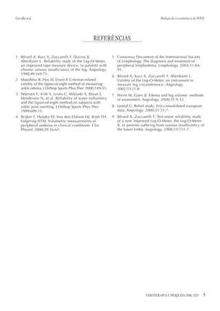 Carvalho et al.                                                                       Medição da circunferência de MMII




                                             REFERÊNCIAS

1 Bérard A, Kurz X, Zuccarelli F, Ducros JJ,             5 Consensus Document of the International Society
  Abenhaim L. Reliability study of the Leg-O-Meter,        of Limphology. The diagnosis and treatment of
  an improved tape measure device, in patients with        peripheral limphedema. Limphology. 2003;31:84-
  chronic venous insufficiency of the leg. Angiology.      91.
  1998;49:169-73.
                                                         6 Bérard A, Kurz X, Zuccarelli F, Abenhaim L.
2 Mawdsley R, Hoy D, Erwin P. Criterion-related            Validity of the Leg-O-Meter, an instrument to
  validity of the figure-of-eight method of measuring      measure leg circumference. Angiology.
  ankle edema. J Orthop Sports Phys Ther. 2000;149-53.     2002;53:21-8.
3 Petersen E, Irish S, Lyons C, Miklaski S, Bryan J,     7 Perrin M, Guex JJ. Edema and leg volume: methods
  Henderson N, et al. Reliability of water vollumetry      of assessment. Angiology. 2000;51:9-12.
  and the figure-of-eigth method on subjects with
  ankle joint swelling. J Orthop Sports Phys Ther.       8 Janted G. Relief study: first consolidated european
  1999;609-15.                                             data. Angiology. 2000;51:31-7.
4 Brijker F, Heijdra YF, Van den Elshout FJJ, Bosh FH,   9 Bérard A, Zuccarelli F. Test-retest reliability study
  Folgering HTM. Volumetric measurements of                of a new improved Leg-O-Meter, the Leg-O-Meter
  peripheral oedema in clinical conditions. Clin           II, in patients suffering from venous insufficiency of
  Physiol. 2000;20:56-61.                                  the lower limbs. Angiology. 2000;51:711-7.




                                                                             FISIOTERAPIA E PESQUISA 2006; 12(3)      9
 