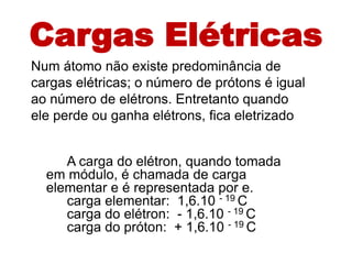 Cargas Elétricas
Num átomo não existe predominância de
cargas elétricas; o número de prótons é igual
ao número de elétrons. Entretanto quando
ele perde ou ganha elétrons, fica eletrizado.


     A carga do elétron, quando tomada
  em módulo, é chamada de carga
  elementar e é representada por e.
     carga elementar: 1,6.10 - 19 C
     carga do elétron: - 1,6.10 - 19 C
     carga do próton: + 1,6.10 - 19 C
 