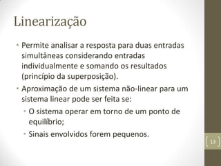 Linearização
• Permite analisar a resposta para duas entradas
simultâneas considerando entradas
individualmente e somando os resultados
(princípio da superposição).
• Aproximação de um sistema não-linear para um
sistema linear pode ser feita se:
• O sistema operar em torno de um ponto de
equilíbrio;
• Sinais envolvidos forem pequenos.
13
 