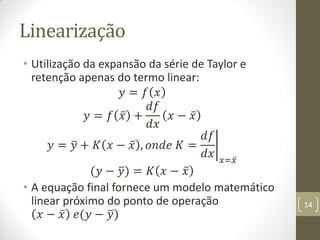 Linearização
• Utilização da expansão da série de Taylor e
retenção apenas do termo linear:
𝑦 = 𝑓 𝑥
𝑦 = 𝑓 𝑥 +
𝑑𝑓
𝑑𝑥
𝑥 − 𝑥
𝑦 = 𝑦 + 𝐾 𝑥 − 𝑥 , 𝑜𝑛𝑑𝑒 𝐾 =
𝑑𝑓
𝑑𝑥 𝑥=𝑥
(𝑦 − 𝑦) = 𝐾 𝑥 − 𝑥
• A equação final fornece um modelo matemático
linear próximo do ponto de operação
𝑥 − 𝑥 𝑒(𝑦 − 𝑦)
14
 