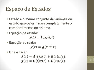 Espaço de Estados
• Estado é o menor conjunto de variáveis de
estado que determinam completamente o
comportamento do sistema.
• Equação de estado:
𝒙 𝑡 = 𝒇 𝒙, 𝒖, 𝑡
• Equação de saída:
𝒚 𝑡 = 𝒈 𝒙, 𝒖, 𝑡
• Linearização:
𝒙 𝑡 = 𝑨 𝑡 𝒙 𝑡 + 𝑩 𝑡 𝒖(𝑡)
𝒚 𝑡 = 𝑪 𝑡 𝒙 𝑡 + 𝑫 𝑡 𝒖(𝑡) 6
 