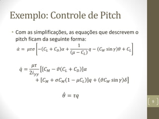 Exemplo: Controle de Pitch
• Com as simplificações, as equações que descrevem o
pitch ficam da seguinte forma:
𝛼 = 𝜇𝜏𝜎 − 𝐶𝐿 + 𝐶 𝐷 𝛼 +
1
𝜇 − 𝐶𝐿
𝑞 − 𝐶 𝑊 sin 𝛾 𝜃 + 𝐶𝐿
𝑞 =
𝜇𝜏
2𝑖 𝑦𝑦
𝐶 𝑀 − 𝜗 𝐶𝐿 + 𝐶 𝐷 𝛼
+ 𝐶 𝑀 + 𝜎𝐶 𝑀 1 − 𝜇𝐶𝐿 𝑞 + 𝜗𝐶 𝑊 sin 𝛾 𝛿
𝜃 = 𝜏𝑞
9
 