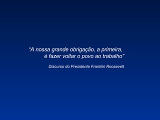 “ A nossa grande obrigação, a primeira,  é fazer voltar o povo ao trabalho” Discurso do Presidente Franklin Roosevelt 