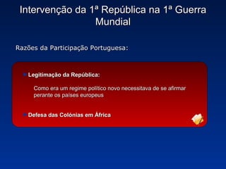 Intervenção da 1ª República na 1ª Guerra Mundial Razões da Participação Portuguesa: Legitimação da República: Como era um regime político novo necessitava de se afirmar perante os países europeus Defesa das Colónias em África 