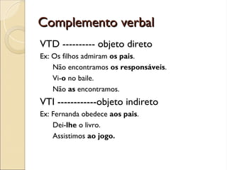 Complemento verbal
Complemento verbal
VTD ---------- objeto direto
Ex: Os filhos admiram os pais.
Não encontramos os responsáveis.
Vi-o no baile.
Não as encontramos.
VTI ------------objeto indireto
Ex: Fernanda obedece aos pais.
Dei-lhe o livro.
Assistimos ao jogo.
 