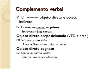 Complemento verbal
Complemento verbal
VTDI --------- objeto direto e objeto
indireto.
Ex: Escreveram cartas ao primo.
Escreveram-lhes cartas.
Objeto direto preposicionado (VTD + prep.)
EX: Vós tomais do vinho.
Amar a Deus sobre todas as coisas.
Objeto direto cognato
Ex: Sorriu um sorriso irônico.
Cantou uma canção de amor.
 