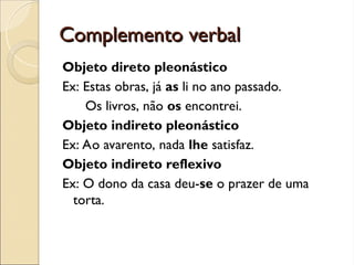 Complemento verbal
Complemento verbal
Objeto direto pleonástico
Ex: Estas obras, já as li no ano passado.
Os livros, não os encontrei.
Objeto indireto pleonástico
Ex: Ao avarento, nada lhe satisfaz.
Objeto indireto reflexivo
Ex: O dono da casa deu-se o prazer de uma
torta.
 