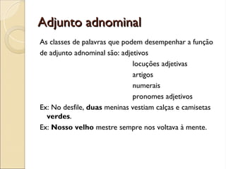 Adjunto adnominal
Adjunto adnominal
As classes de palavras que podem desempenhar a função
de adjunto adnominal são: adjetivos
locuções adjetivas
artigos
numerais
pronomes adjetivos
Ex: No desfile, duas meninas vestiam calças e camisetas
verdes.
Ex: Nosso velho mestre sempre nos voltava à mente.
 