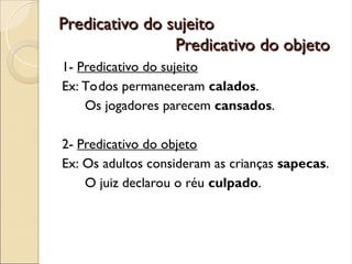 Predicativo do sujeito
Predicativo do sujeito
Predicativo do objeto
Predicativo do objeto
1- Predicativo do sujeito
Ex: Todos permaneceram calados.
Os jogadores parecem cansados.
2- Predicativo do objeto
Ex: Os adultos consideram as crianças sapecas.
O juiz declarou o réu culpado.
 