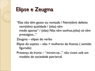 Elipse e Zeugma
Elipse e Zeugma
“Elas não têm gosto ou vontade / Nem(têm) defeito
nem(têm) qualidade / (elas) têm
medo apenas” / (elas) Não têm sonhos,(elas) só têm
presságios...”
Zeugma – elipse do verbo
Elipse do sujeito – elas = mulheres de Atenas ( sentido
figurado)
Presença da Ironia – “mirem-se...” não vivam sob um
modelo de sociedade patriarcal.
 