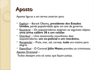 Aposto
Aposto
Aposto liga-se a um termo anterior para:
 Explicar – Barack Obama, presidente dos Estados
Unidos, perde popularidade após um ano de governo.
 Enumerar – Os sequestradores exigiram os seguintes objeto:
uma arma calibre 38 e um celular.
 Distribuir – Uma testemunha reconheceu dois
sequestradores: um ex-policial e um mecânico.
 Recapitular – Praia, mar, sol, cerveja, tudo era motivo para
alegria.
 Especificar - O Coronel Júlio Matos prendeu os criminosos.
Aposto Oracional –
Todos desejam uma só coisa: que façam justiça.
 