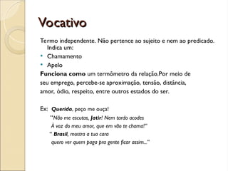 Vocativo
Vocativo
Termo independente. Não pertence ao sujeito e nem ao predicado.
Indica um:
 Chamamento
 Apelo
Funciona como um termômetro da relação.Por meio de
seu emprego, percebe-se aproximação, tensão, distância,
amor, ódio, respeito, entre outros estados do ser.
Ex: Querida, peço me ouça!
“Não me escutas, Jatir! Nem tardo acodes
À voz do meu amor, que em vão te chama!”
“ Brasil, mostra a tua cara
quero ver quem paga pra gente ficar assim...”
 