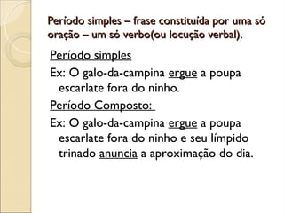 Período simples – frase constituída por uma só
Período simples – frase constituída por uma só
oração – um só verbo(ou locução verbal).
oração – um só verbo(ou locução verbal).
Período simples
Ex: O galo-da-campina ergue a poupa
escarlate fora do ninho.
Período Composto:
Ex: O galo-da-campina ergue a poupa
escarlate fora do ninho e seu límpido
trinado anuncia a aproximação do dia.
 