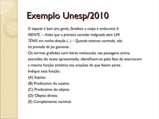 Exemplo Unesp/2010
Exemplo Unesp/2010
O esporte é bom pra gente, fortalece o corpo e emburrece A
MENTE. – Antes que o primeiro corredor indignado atire UM
TÊNIS em minha direção (...) – Quando estamos correndo, não
há previsão de pa gamento .
Os termos grafados com letras maiúsculas nas passagens acima,
extraídas do texto apresentado, identificam-se pelo fato de exercerem
a mesma função sintática nas orações de que fazem parte.
Indique essa função:
(A) Sujeito.
(B) Predicativo do sujeito.
(C) Predicativo do objeto.
(D) Objeto direto.
(E) Complemento nominal.
 
