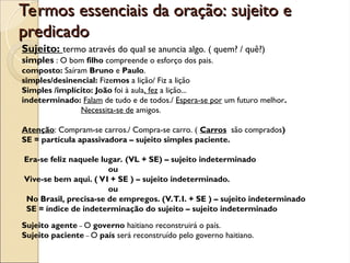 Termos essenciais da oração: sujeito e
Termos essenciais da oração: sujeito e
predicado
predicado
Sujeito: termo através do qual se anuncia algo. ( quem? / quê?)
simples : O bom filho compreende o esforço dos pais.
composto: Saíram Bruno e Paulo.
simples/desinencial: Fizemos a lição/ Fiz a lição
Simples /implícito: João foi à aula, fez a lição...
indeterminado: Falam de tudo e de todos./ Espera-se por um futuro melhor.
Necessita-se de amigos.
Atenção: Compram-se carros./ Compra-se carro. ( Carros são comprados)
SE = partícula apassivadora – sujeito simples paciente.
Era-se feliz naquele lugar. (VL + SE) – sujeito indeterminado
ou
Vive-se bem aqui. ( VI + SE ) – sujeito indeterminado.
ou
No Brasil, precisa-se de empregos. (V.T.I. + SE ) – sujeito indeterminado
SE = índice de indeterminação do sujeito – sujeito indeterminado
Sujeito agente – O governo haitiano reconstruirá o país.
Sujeito paciente – O país será reconstruído pelo governo haitiano.
 