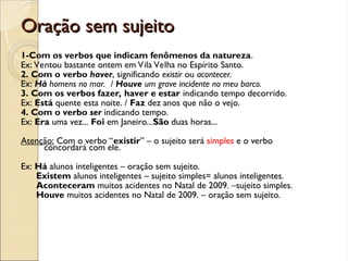 Oração sem sujeito
Oração sem sujeito
1-Com os verbos que indicam fenômenos da natureza.
Ex: Ventou bastante ontem em Vila Velha no Espírito Santo.
2. Com o verbo haver, significando existir ou acontecer.
Ex: Há homens no mar. / Houve um grave incidente no meu barco.
3. Com os verbos fazer, haver e estar indicando tempo decorrido.
Ex: Está quente esta noite. / Faz dez anos que não o vejo.
4. Com o verbo ser indicando tempo.
Ex: Era uma vez... Foi em Janeiro...São duas horas...
Atenção: Com o verbo “existir” – o sujeito será simples e o verbo
concordará com ele.
Ex: Há alunos inteligentes – oração sem sujeito.
Existem alunos inteligentes – sujeito simples= alunos inteligentes.
Aconteceram muitos acidentes no Natal de 2009. –sujeito simples.
Houve muitos acidentes no Natal de 2009. – oração sem sujeito.
 