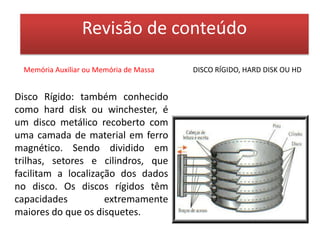 Revisão de conteúdoMemória Auxiliar ou Memória de MassaCD/DVDDiscos Ópticos: também é possível armazenar informações em um CD - Compact Disk ou Disco Compacto, para isso se emprega um raio laser que pode ser direcionado com grande precisão para um determinado ponto do disco. Devido à avançada tecnologia que incorporam, os CDs têm maior capacidade de armazenamento e são mais resistentes que os discos magnéticos. O mesmo vale para o disco de DVD.