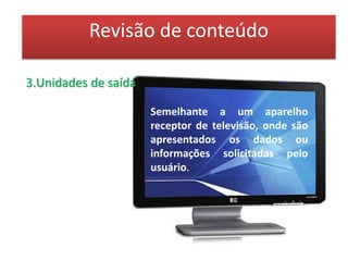 Revisão de conteúdo3.Unidades de saídaImpressora:É um dispositivo que imprime os dados ou informações armazenados na memória do computador. As impressoras podem ser classificadas em:Impressoras com impacto: utilizando "martelos" que pressionam uma fita carbono contra o papel de impressão (geralmente os chamados "formulários contínuos"), e podem ser de dois tipos: 
