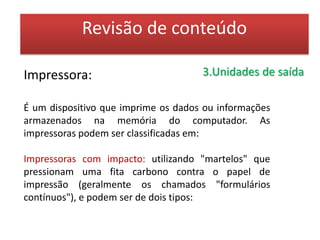 Revisão de conteúdo- Impressora Serial ou Matricial: possuem agulhas ou pinos na cabeça de impressão, que percorrem toda a extensão da página e que são responsáveis pela transferência da tinta do cartucho (fita) para o papel, através de pinos (ou agulhas) que pressionam essa fita contra o papel. (Obs.: quanto maior o número de pontos impresso pelas agulhas, melhor será a definição do caracter do documento). Existem impressoras de 9 e de 24 agulhas, sendo que as de 24 agulhas possuem uma melhor resolução, mas mesmo assim, o máximo de qualidade que estas impressoras alcançam são 360 dpi (dotch per inch) ou ppp (pontos por polegada).cuja impressão é feita caracter por caracter;- Impressora de Linha: que imprime os caracteres de uma linha completa de uma só vez. 