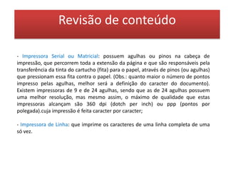 Revisão de conteúdoImpressoras sem  impacto: Impressoras sem impacto: são impressoras silenciosas.Jato de Tinta - têm processo semelhante ao das matriciais, pois também possuem cabeça de impressão que percorre toda a extensão da página, só que esta cabeça de impressão possui pequenos orifícios, através dos quais a tinta é lançada sobre o papel. As impressoras jato de tinta pode ser de 2 tipos: "jato de bolha" (bubblejet), as quais possuem resistores que aquecem a tinta formando bolhas que se expandem empurrando a tinta pelos orifícios (é o tipo mais utilizado pelos fabricantes, como a HP e a Cannon); e "piezoelétrica", ou de tecnologia mecânica, como é o caso das impressoras Epson.