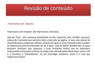 Revisão de conteúdoFusão Térmica - ou também conhecidas como "dyesublimation", possuem uma qualidade profissional nas cópias efetuadas, mas o seu custo é muito maior do que o das impressoras jato de tinta. Nestas impressoras, a tinta está num rolo de transferência, ou seja, um filme de plástico que contém painéis consecutivos de corantes (dye), nas cores secundárias: ciano, magenta, amarelo e preto. Este rolo passa junto à cabeça térmica que contém milhares de elementos de aquecimento, que aquecem os corantes o suficiente para que evaporem, e então eles se espalham pela superfície do papel, que também deve ser um pape especial, próprio para absorver os vapores dos corantes.