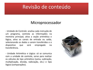Revisão de conteúdoUnidades de MemóriaO computador não mantém toda a informação na CPU, ela armazena muitas coisas na memória e seleciona o que precisa a cada momento. Existem dois tipos de memória:    * Memória Principal:      - ROM - ReadOnlyMemory ou Memória Somente de Leitura, já vem gravada do fabricante e não pode ser alterada, é uma memória não volátil, pois não se perde o conteúdo quando se desliga o equipamento.      - RAM - RandomAcessMemory ou Memória de Acesso Randômico ou Aleatório, memória volátil ou de rascunho, pois seu conteúdo se perde quando cessa a energia, e sua maior parte serve para armazenar informações do usuário.