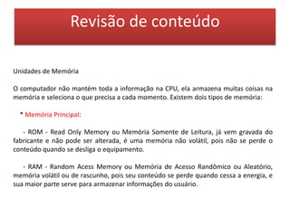 Revisão de conteúdo* Memória Auxiliar ou Memória de Massa:- São meios de armazenamento não voláteis, ilimitados, têm velocidade de acesso bem menor que as da memória residente. A memória de massa também faz papel de dispositivo de entrada e saída. Eles podem ser: