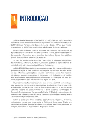 INTRODUÇÃO
A Estratégia de Governança Digital (EGD) foi elaborada em 2015 e abrange o
período de 2016 a 2019. O instrumento foi regulamentado pela Portaria nº 68/2016
do Ministério do Planejamento, Desenvolvimento e Gestão (MP), a qual vincula-
se ao Decreto nº 8.638/2016, que instituiu a Política de Governança Digital.
O propósito da EGD é orientar e integrar as iniciativas de transformação
digital dos órgãos e entidades do Poder Executivo Federal, por meio da expansão
do acesso às informações governamentais, da melhoria dos serviços públicos
digitais e da ampliação da participação social.
A EGD foi desenvolvida de forma colaborativa e envolveu participantes
dos ministérios, autarquias, fundações, empresas públicas e representantes da
sociedade civil, além de consulta pública no Participa.br.
A EGD 2016-2019 estabeleceu, em sua primeira versão, nove princípios para
governança digital e dez objetivos estratégicos organizados em três eixos:
acesso à informação, prestação de serviços e participação social. Aos objetivos
estratégicos estavam associadas 51 iniciativas e 23 indicadores. A revisão,
aqui representada, teve como objetivo simplificar o documento e dar foco nos
objetivos prioritários para a transformação digital até 2019.
Diversos insumos foram considerados para a revisão da EGD, com destaque
para o processo monitoramento da estratégia, divulgado em fevereiro de 2018;
as avaliações dos órgãos de controle realizadas no período; a instituição do
Conselho Nacional de Desburocratização – Brasil Eficiente; a publicação da
Estratégia Brasileira para a Transformação Digital (E-Digital), e os resultados da
Avaliação por Pares em Governo Digital1
da Organização para a Cooperação e o
Desenvolvimento Econômico (OCDE).
Enfim, a estratégia define desafios, oportunidades, objetivos, iniciativas,
indicadores e metas para implementar a Política de Governança Digital e a
transformação digital de governo, prevista no eixo de transformação digital na
E-Digital, norteando os investimentos do governo federal.
1 Digital Government Review of Brazil (peer review).
1
 