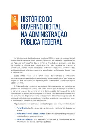 HISTÓRICO DO
GOVERNO DIGITAL
NA ADMINISTRAÇÃO
PÚBLICA FEDERAL
Na Administração Pública Federal brasileira (APF), as ações de governo digital
começaram a ser estruturadas no início da década de 2000 sob a denominação
de “governo eletrônico” (e-Gov) e tinham a finalidade de priorizar o uso das
tecnologias da informação e comunicação (TIC) para democratizar o acesso à
informação, visando ampliar o debate e a participação popular na construção das
políticas públicas, e também aprimorar a qualidade e a efetividade dos serviços
e informações.
Desde então, várias ações foram sendo desenvolvidas e culminaram
recentementecomaevoluçãodoparadigmade“governoeletrônico”para“governo
digital” na APF, destacando-se a publicação da Estratégia de Governança Digital
(EGD) em 2016.
O Governo Digital contempla a ampliação da interatividade e a participação
política nos processos do Estado, bem como a facilitação de navegação e acesso
a portais e serviços de governo em prol da integração, da transparência e do
atendimento às demandas da sociedade. O Governo Digital alinha-se aos objetivos
da comunicação de governo, como: fortalecimento da democracia, prestação de
contas à sociedade, comunicação aos cidadãos, geração de mensagem no lugar
e na hora certa e interação com a sociedade.
Algumas realizações relativas ao tema ao longo de todo esse período incluem:
•	 Portal Brasil: plataforma que agrega conteúdos institucionais do governo
federal;
•	 Portal Brasileiro de Dados Abertos: plataforma centralizada para acesso
a dados abertos governamentais;
•	 Portal de Serviços: sítio eletrônico oficial para a disponibilização de
informações e o acesso a serviços públicos;
2
 