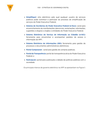 EGD - ESTRATÉGIA DE GOVERNANÇA DIGITAL14
•	 Simplifique!: sítio eletrônico pelo qual qualquer usuário de serviços
públicos pode contribuir e participar do processo de simplificação de
serviços do Poder Executivo Federal;
•	 Sistema de Ouvidorias do Poder Executivo Federal (e-Ouv): canal para
encaminhamento de manifestações (denúncias, reclamações, solicitações,
sugestões e elogios) a órgãos e entidades do Poder Executivo Federal;
•	 Sistema Eletrônico do Serviço de Informação ao Cidadão (e-SIC):
ferramenta para encaminhar e acompanhar pedidos de acesso à
informação da APF;
•	 Sistema Eletrônico de Informações (SEI): ferramenta para gestão de
processos e documentos administrativos eletrônicos;
•	 Portal Comprasnet: canal para gestão de compras públicas;
•	 Portal da Transparência: portal de transparência ativa do Poder Executivo
Federal; e
•	 Participa.br: portal para publicação e debate de políticas públicas com a
sociedade.
Os principais marcos de governo eletrônico na APF se apresentam na Figura 1.
 