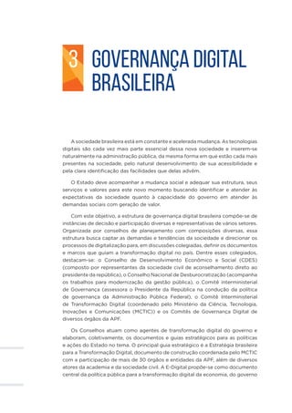 GOVERNANÇA DIGITAL
BRASILEIRA
A sociedade brasileira está em constante e acelerada mudança. As tecnologias
digitais são cada vez mais parte essencial dessa nova sociedade e inserem-se
naturalmente na administração pública, da mesma forma em que estão cada mais
presentes na sociedade, pelo natural desenvolvimento de sua acessibilidade e
pela clara identificação das facilidades que delas advêm.
O Estado deve acompanhar a mudança social e adequar sua estrutura, seus
serviços e valores para este novo momento buscando identificar e atender às
expectativas da sociedade quanto à capacidade do governo em atender às
demandas sociais com geração de valor.
Com este objetivo, a estrutura de governança digital brasileira compõe-se de
instâncias de decisão e participação diversas e representativas de vários setores.
Organizada por conselhos de planejamento com composições diversas, essa
estrutura busca captar as demandas e tendências da sociedade e direcionar os
processos de digitalização para, em discussões colegiadas, definir os documentos
e marcos que guiam a transformação digital no país. Dentre esses colegiados,
destacam-se: o Conselho de Desenvolvimento Econômico e Social (CDES)
(composto por representantes da sociedade civil de aconselhamento direto ao
presidente da república), o Conselho Nacional de Desburocratização (acompanha
os trabalhos para modernização da gestão pública), o Comitê interministerial
de Governança (assessora o Presidente da República na condução da política
de governança da Administração Pública Federal), o Comitê Interministerial
de Transformação Digital (coordenado pelo Ministério da Ciência, Tecnologia,
Inovações e Comunicações (MCTIC)) e os Comitês de Governança Digital de
diversos órgãos da APF.
Os Conselhos atuam como agentes de transformação digital do governo e
elaboram, coletivamente, os documentos e guias estratégicos para as políticas
e ações do Estado no tema. O principal guia estratégico é a Estratégia brasileira
para a Transformação Digital, documento de construção coordenada pelo MCTIC
com a participação de mais de 30 órgãos e entidades da APF, além de diversos
atores da academia e da sociedade civil. A E-Digital propõe-se como documento
central da política pública para a transformação digital da economia, do governo
3
 