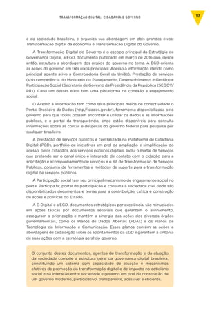 TRANSFORMAÇÃO DIGITAL: CIDADANIA E GOVERNO 17
e da sociedade brasileira, e organiza sua abordagem em dois grandes eixos:
Transformação digital da economia e Transformação Digital do Governo.
A Transformação Digital do Governo é o escopo principal da Estratégia de
Governança Digital, a EGD, documento publicado em março de 2016 que, desde
então, estrutura a abordagem dos órgãos do governo no tema. A EGD orienta
as ações do governo em três eixos principais: Acesso à informação (tendo como
principal agente ativo a Controladoria Geral da União), Prestação de serviços
(sob competência do Ministério do Planejamento, Desenvolvimento e Gestão) e
Participação Social (Secretaria de Governo da Presidência da República (SEGOV/
PR)). Cada um desses eixos tem uma plataforma de conexão e engajamento
social:
O Acesso à informação tem como seus principais meios de conectividade o
Portal Brasileiro de Dados (http//:dados.gov.br), ferramenta disponibilizada pelo
governo para que todos possam encontrar e utilizar os dados e as informações
públicas, e o portal da transparência, onde estão disponíveis para consulta
informações sobre as contas e despesas do governo federal para pesquisa por
qualquer brasileiro.
A prestação de serviços públicos é centralizada na Plataforma de Cidadania
Digital (PCD), portfólio de iniciativas em prol da ampliação e simplificação do
acesso, pelos cidadãos, aos serviços públicos digitais. Inclui o Portal de Serviços
que pretende ser o canal único e integrado de contato com o cidadão para a
solicitação e acompanhamento de serviços e o Kit de Transformação de Serviços
Públicos, conjunto de ferramentas e métodos de suporte para a transformação
digital de serviços públicos.
A Participação social tem seu principal mecanismo de engajamento social no
portal Participa.br, portal de participação e consulta à sociedade civil onde são
disponibilizados documentos e temas para a contribuição, crítica e construção
de ações e políticas do Estado.
A E-Digital e a EGD, documentos estratégicos por excelência, são minuciados
em ações táticas por documentos setoriais que garantem o alinhamento,
asseguram a priorização e mantém a sinergia das ações dos diversos órgãos
governamentais, como os Planos de Dados Abertos (PDAs) e os Planos de
Tecnologia da Informação e Comunicação. Esses planos contêm as ações e
abordagens de cada órgão sobre os apontamentos da EGD e garantem a sintonia
de suas ações com a estratégia geral do governo.
O conjunto destes documentos, agentes de transformação e da atuação
da sociedade compõe a estrutura geral da governança digital brasileira,
constituindo um sistema com capacidade de atuação e mecanismos
efetivos de promoção da transformação digital e de impacto no cotidiano
social e na interação entre sociedade e governo em prol da construção de
um governo moderno, participativo, transparente, acessível e eficiente.
 