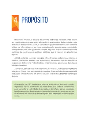 PROPÓSITO
Decorridos 17 anos, o estágio do governo eletrônico no Brasil ainda requer
um reposicionamento das ações alinhando-as aos avanços da tecnologia e das
demandas da sociedade. Assim, o conceito de governo eletrônico, que se refere
à ideia de informatizar os serviços prestados pelo governo para a sociedade,
foi expandido para o de governança digital, segundo o qual o cidadão torna-se
partícipe da construção de políticas públicas, que já nascem em plataformas
digitais.
A EGD pretende convergir esforços, infraestruturas, plataformas, sistemas e
serviços dos órgãos federais com as iniciativas de governo digital e sensibilizar
os gestores do Governo Federal sobre a importância da governança digital para
o Estado brasileiro.
Além disso, a EGD busca desburocratizar, modernizar, fortalecer e simplificar a
relação do Estado com a sociedade, tornando o Governo federal mais acessível à
população e mais eficiente em prover serviços ao cidadão utilizando tecnologias
digitais.
O propósito da EGD é orientar e integrar as iniciativas de transformação
digital dos órgãos e entidades do Poder Executivo Federal, contribuindo
para aumentar a efetividade da geração de benefícios para a sociedade
brasileira por meio da expansão do acesso às informações governamentais,
da melhoria dos serviços públicos digitais e da ampliação da participação
social.
4
 