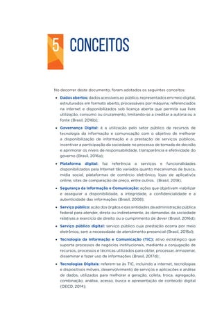 CONCEITOS
No decorrer deste documento, foram adotados os seguintes conceitos:
•	 Dados abertos: dados acessíveis ao público, representados em meio digital,
estruturados em formato aberto, processáveis por máquina, referenciados
na internet e disponibilizados sob licença aberta que permita sua livre
utilização, consumo ou cruzamento, limitando-se a creditar a autoria ou a
fonte (Brasil, 2016b);
•	 Governança Digital: é a utilização pelo setor público de recursos de
tecnologia da informação e comunicação com o objetivo de melhorar
a disponibilização de informação e a prestação de serviços públicos,
incentivar a participação da sociedade no processo de tomada de decisão
e aprimorar os níveis de responsabilidade, transparência e efetividade do
governo (Brasil, 2016a);
•	 Plataforma digital: faz referência a serviços e funcionalidades
disponibilizados pela Internet tão variados quanto mecanismos de busca,
mídia social, plataformas de comércio eletrônico, lojas de aplicativos
online, sites de comparação de preço, entre outros. (Brasil, 2018);
•	 Segurança da Informação e Comunicação: ações que objetivam viabilizar
e assegurar a disponibilidade, a integridade, a confidencialidade e a
autenticidade das informações (Brasil, 2008);
•	 Serviço público: ação dos órgãos e das entidades da administração pública
federal para atender, direta ou indiretamente, às demandas da sociedade
relativas a exercício de direito ou a cumprimento de dever (Brasil, 2016d);
•	 Serviço público digital: serviço público cuja prestação ocorra por meio
eletrônico, sem a necessidade de atendimento presencial (Brasil, 2016d);
•	 Tecnologia da Informação e Comunicação (TIC): ativo estratégico que
suporta processos de negócios institucionais, mediante a conjugação de
recursos, processos e técnicas utilizados para obter, processar, armazenar,
disseminar e fazer uso de informações (Brasil, 2017d);
•	 Tecnologias Digitais: referem-se às TIC, incluindo a internet, tecnologias
e dispositivos móveis, desenvolvimento de serviços e aplicações e análise
de dados, utilizados para melhorar a geração, coleta, troca, agregação,
combinação, análise, acesso, busca e apresentação de conteúdo digital
(OECD, 2014);
5
 