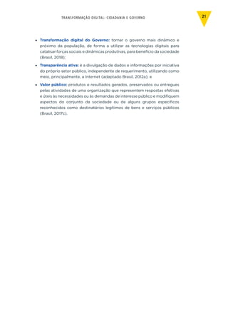 TRANSFORMAÇÃO DIGITAL: CIDADANIA E GOVERNO 21
•	 Transformação digital do Governo: tornar o governo mais dinâmico e
próximo da população, de forma a utilizar as tecnologias digitais para
catalisar forças sociais e dinâmicas produtivas, para benefício da sociedade
(Brasil, 2018);
•	 Transparência ativa: é a divulgação de dados e informações por iniciativa
do próprio setor público, independente de requerimento, utilizando como
meio, principalmente, a Internet (adaptado Brasil, 2012a); e
•	 Valor público: produtos e resultados gerados, preservados ou entregues
pelas atividades de uma organização que representem respostas efetivas
e úteis às necessidades ou às demandas de interesse público e modifiquem
aspectos do conjunto da sociedade ou de alguns grupos específicos
reconhecidos como destinatários legítimos de bens e serviços públicos
(Brasil, 2017c).
 