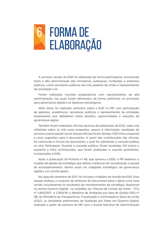 FORMA DE
ELABORAÇÃO
A primeira versão da EGD foi elaborada de forma participativa, envolvendo
tanto a alta administração dos ministérios, autarquias, fundações e empresas
públicas, como servidores públicos dos três poderes da União e representantes
da sociedade civil.
Foram realizadas reuniões preparatórias com representantes da alta
administração, nas quais foram delineados, de forma preliminar, os princípios
para governança digital e os objetivos estratégicos.
Além disso, foi realizado seminário sobre a EGD no MP, com participação
de gestores, acadêmicos, servidores públicos e representantes de entidades
empresariais que debateram sobre desafios, oportunidades e soluções de
governança digital.
Também foram realizadas oficinas técnicas de elaboração da EGD, cada uma
refletindo sobre os três eixos propostos: acesso à informação, prestação de
serviços e participação social. Nessas oficinas foram obtidas 1.051 (mil e cinquenta
e uma) sugestões para o documento. A partir das contribuições das oficinas,
foi construída a minuta do documento, a qual foi submetida a consulta pública
no sítio Participa.br. Durante a consulta pública, foram recebidas 143 (cento e
quarenta e três) contribuições, que foram analisadas e, quando pertinentes,
incorporadas à EGD.
Após a publicação da Portaria nº 68, que aprovou a EGD, o MP elaborou o
modelo de gestão da estratégia que definiu instâncias de coordenação e equipe
de acompanhamento, dentre essas um colegiado estratégico de governança
digital e um comitê gestor.
No segundo semestre de 2017, foi iniciado o trabalho de revisão da EGD. Essa
equipe analisou o conjunto de atributos do documento base e gerou uma nova
versão considerando os resultados do monitoramento da estratégia, disponível
no portal Governo Digital; os acórdãos do Tribunal de Contas da União - TCU
nº 1.469/2017 e 2.904/16; o Relatório de Avaliação por área de Gestão RAG nº
08, do Ministério da Transparência, Fiscalização e Controladoria Geral da União
(CGU); os resultados preliminares da Avaliação por Pares em Governo Digital,
realizada a partir de parceria do MP, com a Escola Nacional de Administração
6
 