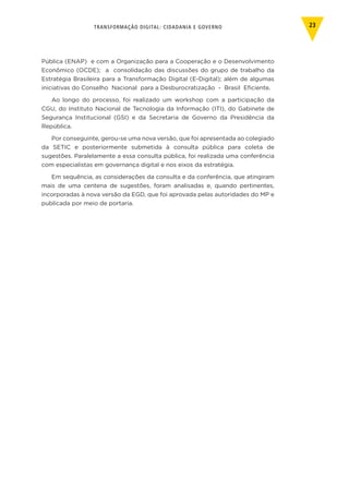 TRANSFORMAÇÃO DIGITAL: CIDADANIA E GOVERNO 23
Pública (ENAP) e com a Organização para a Cooperação e o Desenvolvimento
Econômico (OCDE); a consolidação das discussões do grupo de trabalho da
Estratégia Brasileira para a Transformação Digital (E-Digital); além de algumas
iniciativas do Conselho Nacional para a Desburocratização - Brasil Eficiente.
Ao longo do processo, foi realizado um workshop com a participação da
CGU, do Instituto Nacional de Tecnologia da Informação (ITI), do Gabinete de
Segurança Institucional (GSI) e da Secretaria de Governo da Presidência da
República.
Por conseguinte, gerou-se uma nova versão, que foi apresentada ao colegiado
da SETIC e posteriormente submetida à consulta pública para coleta de
sugestões. Paralelamente a essa consulta pública, foi realizada uma conferência
com especialistas em governança digital e nos eixos da estratégia.
Em sequência, as considerações da consulta e da conferência, que atingiram
mais de uma centena de sugestões, foram analisadas e, quando pertinentes,
incorporadas à nova versão da EGD, que foi aprovada pelas autoridades do MP e
publicada por meio de portaria.
 