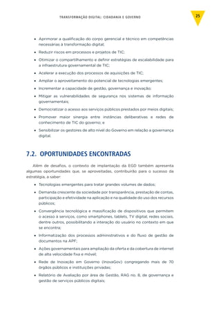 TRANSFORMAÇÃO DIGITAL: CIDADANIA E GOVERNO 25
•	 Aprimorar a qualificação do corpo gerencial e técnico em competências
necessárias à transformação digital;
•	 Reduzir riscos em processos e projetos de TIC;
•	 Otimizar o compartilhamento e definir estratégias de escalabilidade para
a infraestrutura governamental de TIC;
•	 Acelerar a execução dos processos de aquisições de TIC;
•	 Ampliar o aproveitamento do potencial de tecnologias emergentes;
•	 Incrementar a capacidade de gestão, governança e inovação;
•	 Mitigar as vulnerabilidades de segurança nos sistemas de informação
governamentais;
•	 Democratizar o acesso aos serviços públicos prestados por meios digitais;
•	 Promover maior sinergia entre instâncias deliberativas e redes de
conhecimento de TIC do governo; e
•	 Sensibilizar os gestores de alto nível do Governo em relação a governança
digital.
7.2. OPORTUNIDADES ENCONTRADAS
Além de desafios, o contexto de implantação da EGD também apresenta
algumas oportunidades que, se aproveitadas, contribuirão para o sucesso da
estratégia, a saber:
•	 Tecnologias emergentes para tratar grandes volumes de dados;
•	 Demanda crescente da sociedade por transparência, prestação de contas,
participação e efetividade na aplicação e na qualidade do uso dos recursos
públicos;
•	 Convergência tecnológica e massificação de dispositivos que permitem
o acesso à serviços, como smartphones, tablets, TV digital, redes sociais,
dentre outros, possibilitando a interação do usuário no contexto em que
se encontra;
•	 Informatização dos processos administrativos e do fluxo de gestão de
documentos na APF;
•	 Ações governamentais para ampliação da oferta e da cobertura de internet
de alta velocidade fixa e móvel;
•	 Rede de Inovação em Governo (InovaGov) congregando mais de 70
órgãos públicos e instituições privadas;
•	 Relatório de Avaliação por área de Gestão, RAG no. 8, de governança e
gestão de serviços públicos digitais;
 