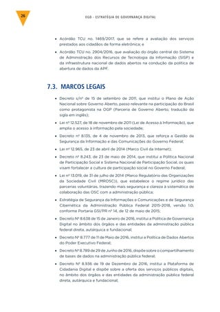 EGD - ESTRATÉGIA DE GOVERNANÇA DIGITAL26
•	 Acórdão TCU no. 1469/2017, que se refere a avaliação dos serviços
prestados aos cidadãos de forma eletrônica; e
•	 Acórdão TCU no. 2904/2016, que avaliação do órgão central do Sistema
de Administração dos Recursos de Tecnologia da Informação (SISP) e
da infraestrutura nacional de dados abertos na condução da política de
abertura de dados da APF.
7.3. MARCOS LEGAIS
•	 Decreto s/nº de 15 de setembro de 2011, que institui o Plano de Ação
Nacional sobre Governo Aberto, passo relevante na participação do Brasil
como protagonista na OGP (Parceria de Governo Aberto, tradução da
sigla em inglês);
•	 Lei nº 12.527, de 18 de novembro de 2011 (Lei de Acesso à Informação), que
amplia o acesso à informação pela sociedade;
•	 Decreto nº 8.135, de 4 de novembro de 2013, que reforça a Gestão da
Segurança da Informação e das Comunicações do Governo Federal;
•	 Lei nº 12.965, de 23 de abril de 2014 (Marco Civil da Internet);
•	 Decreto nº 8.243, de 23 de maio de 2014, que institui a Política Nacional
de Participação Social e Sistema Nacional de Participação Social, os quais
visam fortalecer a cultura de participação social no Governo Federal;
•	 Lei nº 13.019, de 31 de julho de 2014 (Marco Regulatório das Organizações
da Sociedade Civil (MROSC)), que estabelece o regime jurídico das
parcerias voluntárias, trazendo mais segurança e clareza à sistemática de
colaboração das OSC com a administração pública;
•	 Estratégia de Segurança da Informações e Comunicações e de Segurança
Cibernética da Administração Pública Federal 2015-2018, versão 1.0,
conforme Portaria GSI/PR nº 14, de 12 de maio de 2015;
•	 Decreto Nº 8.638 de 15 de Janeiro de 2016, institui a Política de Governança
Digital no âmbito dos órgãos e das entidades da administração pública
federal direta, autárquica e fundacional;
•	 Decreto Nº 8.777 de 11 de Maio de 2016, institui a Política de Dados Abertos
do Poder Executivo Federal;
•	 Decreto Nº 8.789 de 29 de Junho de 2016, dispõe sobre o compartilhamento
de bases de dados na administração pública federal;
•	 Decreto Nº 8.936 de 19 de Dezembro de 2016, institui a Plataforma de
Cidadania Digital e dispõe sobre a oferta dos serviços públicos digitais,
no âmbito dos órgãos e das entidades da administração pública federal
direta, autárquica e fundacional;
 